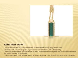 BASKETBALL TROPHY
.The situation was that we were at a basketball tournament and we were trying to do our best.
.The task was to win as many games as possible so we could advance to the championship
.We played good as a team and even though we didn’t go undefeated we won games. We did our best and we had
fun which is the most important thing
.The end result wasn’t what we hoped for but we ended up going 4-1 and got the bronze trophy in the tournament
 