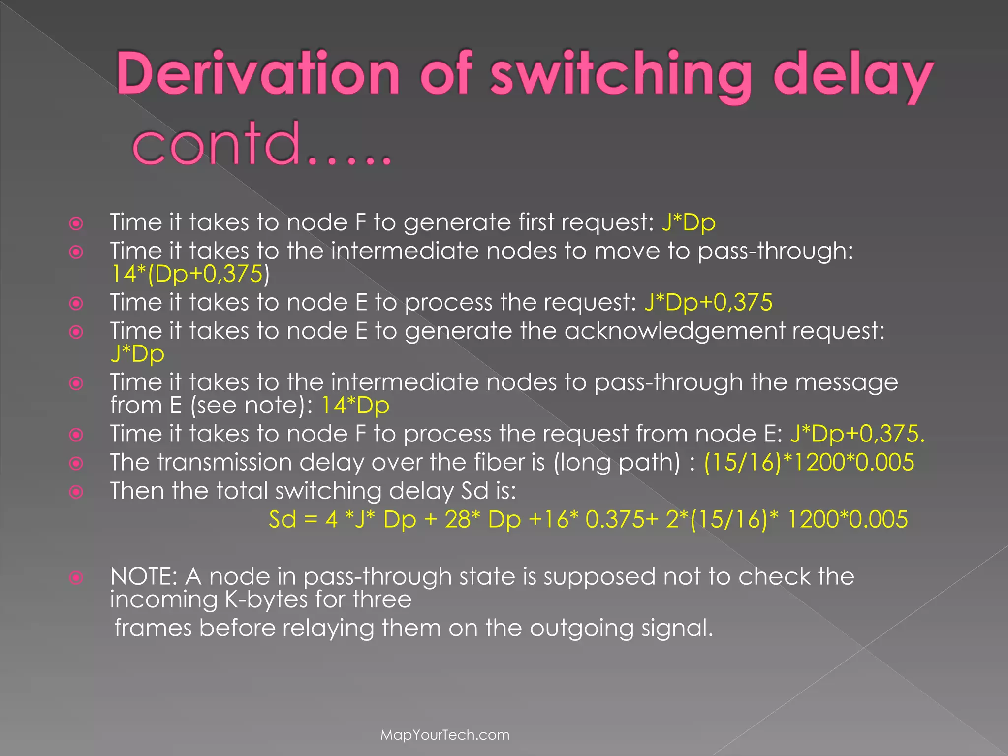  Time it takes to node F to generate first request: J*Dp
Time it takes to the intermediate nodes to move to pass-through:
14*(Dp+0,375)
Time it takes to node E to process the request: J*Dp+0,375
Time it takes to node E to generate the acknowledgement request:
J*Dp
Time it takes to the intermediate nodes to pass-through the message
from E (see note): 14*Dp
Time it takes to node F to process the request from node E: J*Dp+0,375.
The transmission delay over the fiber is (long path) : (15/16)*1200*0.005
Then the total switching delay Sd is:
Sd = 4 *J* Dp + 28* Dp +16* 0.375+ 2*(15/16)* 1200*0.005
NOTE: A node in pass-through state is supposed not to check the
incoming K-bytes for three
frames before relaying them on the outgoing signal.
MapYourTech.com