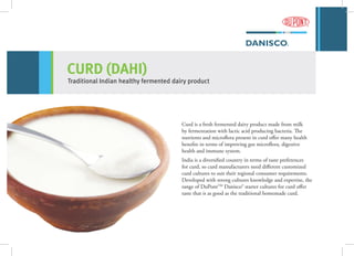 CURD (DAHI)
Traditional Indian healthy fermented dairy product
Curd is a fresh fermented dairy product made from milk
by fermentation with lactic acid producing bacteria. The
nutrients and microflora present in curd offer many health
benefits in terms of improving gut microflora, digestive
health and immune system.
India is a diversified country in terms of taste preferences
for curd, so curd manufacturers need different customized
curd cultures to suit their regional consumer requirements.
Developed with strong cultures knowledge and expertise, the
range of DuPontTM
Danisco® starter cultures for curd offer
taste that is as good as the traditional homemade curd.
 