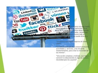 ¿Qué es
marketing?
Es natural que, al enfrentarse con algo nuevo,
haya que empezar con su definición. En el
caso de la publicidad, podrían darse muchas
definiciones y todas acertadas, siendo muy
difícil encontrar la que resuma toda su
complejidad y todo lo que puede ofrecer a
quienes la utilizan.
“La palanca que mueve negocios de todas
clases”.
“La ciencia-arte que da a conocer productos,
actividades y servicios, y los recuerda
insistentemente, para crear la necesidad de
los mismos”.
“Una acción compleja y múltiple, que llega a
convertir lo desconocido en algo de primera
necesidad para los usuarios”.
 