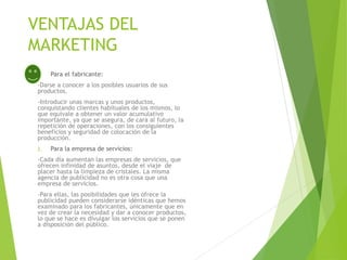 VENTAJAS DEL
MARKETING
1. Para el fabricante:
-Darse a conocer a los posibles usuarios de sus
productos.
-Introducir unas marcas y unos productos,
conquistando clientes habituales de los mismos, lo
que equivale a obtener un valor acumulativo
importante, ya que se asegura, de cara al futuro, la
repetición de operaciones, con los consiguientes
beneficios y seguridad de colocación de la
producción.
2. Para la empresa de servicios:
-Cada día aumentan las empresas de servicios, que
ofrecen infinidad de asuntos, desde el viaje de
placer hasta la limpieza de cristales. La misma
agencia de publicidad no es otra cosa que una
empresa de servicios.
-Para ellas, las posibilidades que les ofrece la
publicidad pueden considerarse idénticas que hemos
examinado para los fabricantes, únicamente que en
vez de crear la necesidad y dar a conocer productos,
lo que se hace es divulgar los servicios que se ponen
a disposición del público.
 