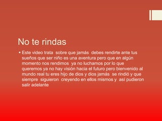No te rindas
 Este video trata sobre que jamás debes rendirte ante tus
sueños que ser niño es una aventura pero que en algún
momento nos rendimos ya no luchamos por lo que
queremos ya no hay visión hacia el futuro pero bienvenido al
mundo real tu eres hijo de dios y dios jamás se rindió y que
siempre siguieron creyendo en ellos mismos y así pudieron
salir adelante
 