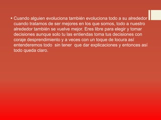  Cuando alguien evoluciona también evoluciona todo a su alrededor
cuando tratamos de ser mejores en los que somos, todo a nuestro
alrededor también se vuelve mejor. Eres libre para elegir y tomar
decisiones aunque solo tu las entiendas toma tus decisiones con
coraje desprendimiento y a veces con un toque de locura así
entenderemos todo sin tener que dar explicaciones y entonces así
todo queda claro.
 