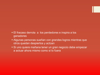  El fracaso derrota a los perdedores e inspira a los
ganadores
 Algunas personas sueñan con grandes logros mientras que
otros quedan despiertos y actúan
 Si uno quiere mañana tener un gran negocio debe empezar
a actuar ahora mismo como si lo fuera
 