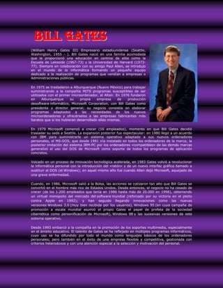Bill Gates
(William Henry Gates III) Empresario estadounidense (Seattle,
Washington, 1955 - ). Bill Gates nació en una familia acomodada
que le proporcionó una educación en centros de elite como la
Escuela de Lakeside (1967-73) y la Universidad de Harvard (1973-
77). Siempre en colaboración con su amigo Paul Allen, se introdujo
en el mundo de la informática formando un pequeño equipo
dedicado a la realización de programas que vendían a empresas o
Administraciones públicas.

En 1975 se trasladaron a Alburquerque (Nuevo México) para trabajar
suministrando a la compañía MITS programas susceptibles de ser
utilizados con el primer microordenador, el Altair. En 1976 fundaron
en     Alburquerque     su    propia    empresa      de   producción
desoftware informático, Microsoft Corporation, con Bill Gates como
presidente y director general; su negocio consistía en elaborar
programas adaptados a las necesidades de los nuevos
microordenadores y ofrecérselos a las empresas fabricantes más
baratos que si los hubieran desarrollado ellas mismas.

En 1979 Microsoft comenzó a crecer (16 empleados), momento en que Bill Gates decidió
trasladar su sede a Seattle. La expansión posterior fue espectacular: en 1980 llegó a un acuerdo
con IBM para suministrarle un sistema operativo adaptado a sus nuevos ordenadores
personales, el MS-DOS, que desde 1981 iría instalado en todos los ordenadores de la marca; la
posterior imitación del sistema IBM-PC por los ordenadores «compatibles» de las demás marcas
generalizó el uso del DOS de Microsoft como soporte de todos los programas de aplicación
concretos.

Volcado en un proceso de innovación tecnológica acelerada, en 1983 Gates volvió a revolucionar
la informática personal con la introducción del «ratón» y de un nuevo interfaz gráfico llamado a
sustituir al DOS (el Windows); en aquel mismo año fue cuando Allen dejó Microsoft, aquejado de
una grave enfermedad.

Cuando, en 1986, Microsoft salió a la Bolsa, las acciones se cotizaron tan alto que Bill Gates se
convirtió en el hombre más rico de Estados Unidos. Desde entonces, el negocio no ha cesado de
crecer (de los 1.200 empleados que tenía en 1986 hasta más de 20.000 en 1996), obteniendo
un virtual monopolio del mercado del software mundial (reforzado por su victoria en el pleito
contra Apple en 1992); y han seguido llegando innovaciones como las nuevas
versiones Windows 3.0 (muy bien recibida por los usuarios), Windows 95 (en cuya campaña de
promoción a escala mundial asumió el propio Gates el papel de profeta de la sociedad
cibernética como personificación de Microsoft), Windows 98 y las sucesivas versiones de este
sistema operativo.

Desde 1993 embarcó a la compañía en la promoción de los soportes multimedia, especialmente
en el ámbito educativo. El talento de Gates se ha reflejado en múltiples programas informáticos,
cuyo uso se ha difundido por todo el mundo como lenguajes básicos de los ordenadores
personales; pero también en el éxito de una empresa flexible y competitiva, gestionada con
criterios heterodoxos y con una atención especial a la selección y motivación del personal.
 