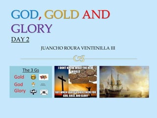 GOD, GOLD AND
GLORY
DAY 2
JUANCHO ROURA VENTENILLA III
 