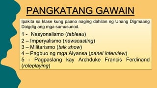PANGKATANG GAWAIN
Ipakita sa klase kung paano naging dahilan ng Unang Digmaang
Daigdig ang mga sumusunod.
1 - Nasyonalismo (tableau)
2 – Imperyalismo (newscasting)
3 – Militarismo (talk show)
4 – Pagbuo ng mga Alyansa (panel interview)
5 - Pagpaslang kay Archduke Francis Ferdinand
(roleplaying)
 