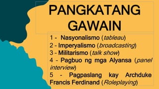 PANGKATANG
GAWAIN
1 - Nasyonalismo (tableau)
2 – Imperyalismo (broadcasting)
3 – Militarismo (talk show)
4 – Pagbuo ng mga Alyansa (panel
interview)
5 - Pagpaslang kay Archduke
Francis Ferdinand (Roleplaying)
 