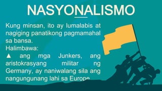 Kung minsan, ito ay lumalabis at
nagiging panatikong pagmamahal
sa bansa.
Halimbawa:
▲ ang mga Junkers, ang
aristokrasyang militar ng
Germany, ay naniwalang sila ang
nangungunang lahi sa Europe.
NASYONALISMO
 