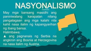 May mga bansang masidhi ang
paniniwalang karapatan nilang
pangalagaan ang mga kalahi nila
kahit nasa ilalim ng kapangyarihan
ng ibang bansa.
Halimbawa:
▲ ang pagnanais ng Serbia na
angkinin ang Bosnia at Herzegovina
na nasa ilalim ng Austria.
NASYONALISMO
 
