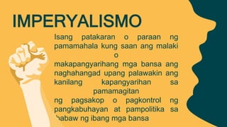 Isang patakaran o paraan ng
pamamahala kung saan ang malaki
o
makapangyarihang mga bansa ang
naghahangad upang palawakin ang
kanilang kapangyarihan sa
pamamagitan
ng pagsakop o pagkontrol ng
pangkabuhayan at pampolitika sa
ibabaw ng ibang mga bansa
IMPERYALISMO
 