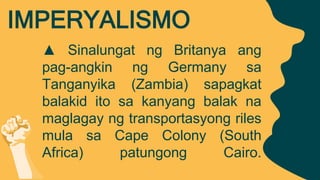 ▲ Sinalungat ng Britanya ang
pag-angkin ng Germany sa
Tanganyika (Zambia) sapagkat
balakid ito sa kanyang balak na
maglagay ng transportasyong riles
mula sa Cape Colony (South
Africa) patungong Cairo.
IMPERYALISMO
 