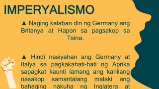 ▲ Naging kalaban din ng Germany ang
Britanya at Hapon sa pagsakop sa
Tsina.
▲ Hindi nasiyahan ang Germany at
Italya sa pagkakahati-hati ng Aprika
sapagkat kaunti lamang ang kanilang
nasakop samantalang malaki ang
bahaging nakuha ng Inglatera at
IMPERYALISMO
 