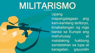 Upang
mapangalagaan ang
kani-kanilang teritoryo,
kinakailangan ng mga
bansa sa Europe ang
mahuhusay at
malalaking hukbong
sandatahan sa lupa at
karagatan, gayundin
MILITARISMO
 