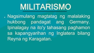● Nagsimulang magtatag ng malalaking
hukbong pandagat ang Germany.
Ipinalagay na ito'y tahasang paghamon
sa kapangyarihan ng Inglatera bilang
Reyna ng Karagatan.
MILITARISMO
 