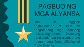 Dahil sa inggitan
paghihinalaan at lihim na
pangambang mga bansang
makapangyarihan. Dalawang
magkasalungat na alyansa ang
nabuo - ang Triple Alliance at
Triple Entente.
PAGBUO NG
MGA ALYANSA
 