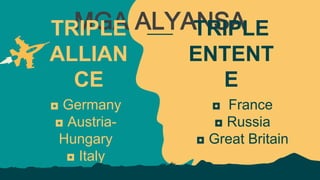 MGA ALYANSA
TRIPLE
ALLIAN
CE
◘ Germany
◘ Austria-
Hungary
◘ Italy
TRIPLE
ENTENT
E
◘ France
◘ Russia
◘ Great Britain
 
