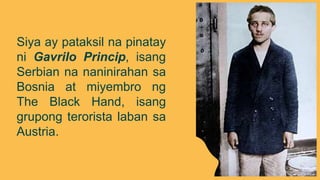 Siya ay pataksil na pinatay
ni Gavrilo Princip, isang
Serbian na naninirahan sa
Bosnia at miyembro ng
The Black Hand, isang
grupong terorista laban sa
Austria.
 