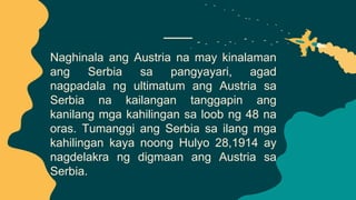 Naghinala ang Austria na may kinalaman
ang Serbia sa pangyayari, agad
nagpadala ng ultimatum ang Austria sa
Serbia na kailangan tanggapin ang
kanilang mga kahilingan sa loob ng 48 na
oras. Tumanggi ang Serbia sa ilang mga
kahilingan kaya noong Hulyo 28,1914 ay
nagdelakra ng digmaan ang Austria sa
Serbia.
 