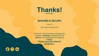 CREDITS: This presentation template was
created by Slidesgo, including icons by
Flaticon, and infographics & images by
Freepik.
Thanks!
RONABELR.RECAÑA
TeacherI
TigwiNationalHighSchool
Please keep this slide for
attribution.
 