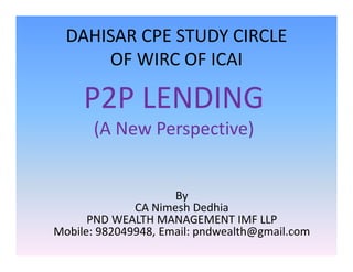 DAHISAR CPE STUDY CIRCLE
OF WIRC OF ICAI
P2P LENDING
(A New Perspective)(A New Perspective)
By
CA Nimesh Dedhia
PND WEALTH MANAGEMENT IMF LLP
Mobile: 982049948, Email: pndwealth@gmail.com
 