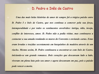  D. Pedro e Inês de Castro
 Uma das mais belas histórias de amor de sempre foi a trágica paixão entre
D. Pedro I e Inês de Castro, que nos continua a comover pela sua força,
intemporalidade e por todos os sentimentos envolvidos: intriga, ódio, inveja,
conflito de interesses, amor. D. Pedro não a podia visitar, mas continuava a
contactar a sua amada rondando os muros do Convento e enviando cartas. Estas
eram levadas e trazidas secretamente em barquinhos de madeira através de um
riacho. Mesmo assim, D. Pedro continuava a encontrar-se com Inês de Castro,
iniciando-se um grande romance. Dois corações que descansam lado a lado,
viveram em plena luta pelo seu amor e agora descansam em paz, pois a paixão
pode vencer a morte.
 