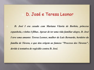  D. José e Teresa Leonor
 D. José I era casado com Mariana Vitoria de Borbón, princesa
espanhola, e tinha 4 filhas. Apesar de ter uma vida familiar alegre, D. José
I teve uma amante: Teresa Leonor, mulher de Luís Bernardo, herdeiro da
família de Távora, o que deu origem ao famoso "Processo dos Távoras",
devido à tentativa de regicídio contra D. José.
 