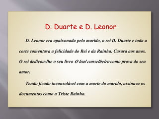 D. Duarte e D. Leonor
D. Leonor era apaixonada pelo marido, o rei D. Duarte e toda a
corte comentava a felicidade do Rei e da Rainha. Casara aos anos.
O rei dedicou-lhe o seu livro O leal conselheiro como prova do seu
amor.
Tendo ficado inconsolável com a morte do marido, assinava os
documentos como a Triste Rainha.
 