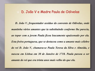 D. João V e Madre Paula de Odivelas
D. João V, frequentador assíduo do convento de Odivelas, onde
mantinha vários amantes que ia substituindo conforme lhe parecia,
ao topar com a jovem Paula ficou loucamente apaixonado por ela.
Esta freira portuguesa, que se destacou como a amante mais célebre
do rei D. João V, chamava-se Paula Teresa da Silva e Almeida, e
nasceu em Lisboa em 30 de Janeiro de 1718. Paula passou a ser
amante do rei que era trinta anos mais velho do que ela.
 