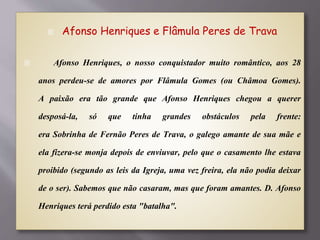  Afonso Henriques e Flâmula Peres de Trava
 Afonso Henriques, o nosso conquistador muito romântico, aos 28
anos perdeu-se de amores por Flâmula Gomes (ou Châmoa Gomes).
A paixão era tão grande que Afonso Henriques chegou a querer
desposá-la, só que tinha grandes obstáculos pela frente:
era Sobrinha de Fernão Peres de Trava, o galego amante de sua mãe e
ela fizera-se monja depois de enviuvar, pelo que o casamento lhe estava
proibido (segundo as leis da Igreja, uma vez freira, ela não podia deixar
de o ser). Sabemos que não casaram, mas que foram amantes. D. Afonso
Henriques terá perdido esta "batalha".
 
