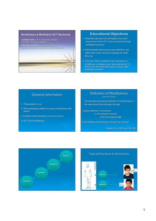 Mindfulness & Meditation ACT Workshop                                    Educational Objectives
                                                                 1. Describe how you can strengthen your own
JOANNE DAHL, Ph.D. Associate professor
University of Uppsala, Sweden                                       experience of the ACT core processes through
FREDRIK LIVHEIM, Clinical Psychologist,                             meditation practice.
Karolinska Institutet, Stockholm medical university
                                                                 2. Demonstrate how to focus your attention, act
                                                                   rather than react, and see impulses for what
                                                                   they are.

                                                                 3. The aim of this meditation ACT workshop is
                                                                   to help you to deepen your own experience in
                                                                   these core processes by means of your own
                                                                   meditation practice




              General information                                        Definition of Mindfulness
                                                                                              (one of many)

                                                                   “An operational working definition of mindfulness is:
1. Presentation of us                                              the awareness that emerges through
2. This workshops relation to using mindfulness with
   clients                                                       - paying attention on purpose,
                                                                             - in the present moment,
3. Content of the workshop (informed consent)                                       - and non-judgmentally
4. ACT and mindfulness
                                                                 to the folding of experience moment by moment”

                                                                                                  - Kabat-Zinn, 2003, pp.145-146




                                                      Reaction
                                                                       Typical Reactions to Sensations
                                                                             Sensations




                                  Sensations



                                                                                                                           Avoid
                                                                                                                           (or freeze)
                    Evaluation
                                                                                          Aversive



  Awareness

                                                                                          Appetitive            Seek
                                                                                                                (attach)




                                                                                                                                         1
 