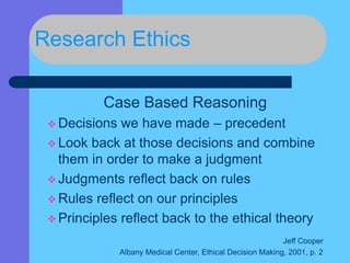 Research Ethics
Case Based Reasoning
 Decisions we have made – precedent
 Look back at those decisions and combine
them in order to make a judgment
 Judgments reflect back on rules
 Rules reflect on our principles
 Principles reflect back to the ethical theory
Jeff Cooper
Albany Medical Center, Ethical Decision Making, 2001, p. 2
 