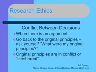 Research Ethics
Conflict Between Decisions
When there is an argument
Go back to the original principles –
ask yourself “What were my original
principles?”
Original principles are in conflict or
“incoherent”
Jeff Cooper
Albany Medical Center, Ethical Decision Making, 2001, p. 3
 