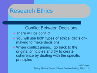 Research Ethics
Conflict Between Decisions
 There will be conflict
 You will use both types of ethical decision-
making to make decisions
 When conflict arises…go back to the
original principles and try to create
coherence by dealing with the specific
principles
Jeff Cooper
Albany Medical Center, Ethical Decision Making 2001, p. 3
 