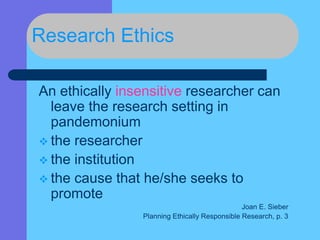 Research Ethics
An ethically insensitive researcher can
leave the research setting in
pandemonium
 the researcher
 the institution
 the cause that he/she seeks to
promote
Joan E. Sieber
Planning Ethically Responsible Research, p. 3
 
