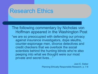 Research Ethics
The following commentary by Nicholas von
Hoffman appeared in the Washington Post
“we are so preoccupied with defending our privacy
against insurance investigators, dope sleuths,
counter-espionage men, divorce detectives and
credit checkers that we overlook the social
scientists behind the hunting blinds who’re also
peeping into what we thought were our most
private and secret lives…”
Joan E. Sieber
Planning Ethically Responsible Research, p. 7-8
 