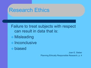 Research Ethics
Failure to treat subjects with respect
can result in data that is:
 Misleading
 Inconclusive
 biased
Joan E. Sieber
Planning Ethically Responsible Research, p. 4
 