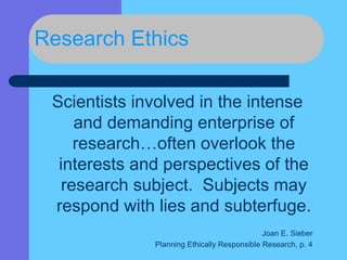 Research Ethics
Scientists involved in the intense
and demanding enterprise of
research…often overlook the
interests and perspectives of the
research subject. Subjects may
respond with lies and subterfuge.
Joan E. Sieber
Planning Ethically Responsible Research, p. 4
 