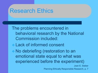 Research Ethics
The problems encountered in
behavioral research by the National
Commission included:
 Lack of informed consent
 No debriefing (restoration to an
emotional state equal to what was
experienced before the experiment)
Joan E. Sieber
Planning Ethically Responsible Research, p. 7
 