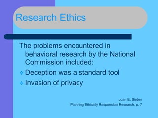 Research Ethics
The problems encountered in
behavioral research by the National
Commission included:
 Deception was a standard tool
 Invasion of privacy
Joan E. Sieber
Planning Ethically Responsible Research, p. 7
 