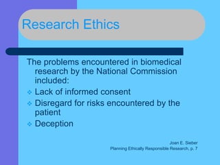 Research Ethics
The problems encountered in biomedical
research by the National Commission
included:
 Lack of informed consent
 Disregard for risks encountered by the
patient
 Deception
Joan E. Sieber
Planning Ethically Responsible Research, p. 7
 