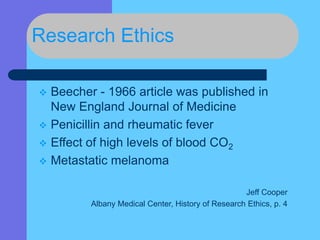 Research Ethics
 Beecher - 1966 article was published in
New England Journal of Medicine
 Penicillin and rheumatic fever
 Effect of high levels of blood CO2
 Metastatic melanoma
Jeff Cooper
Albany Medical Center, History of Research Ethics, p. 4
 
