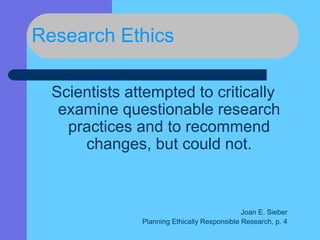 Research Ethics
Scientists attempted to critically
examine questionable research
practices and to recommend
changes, but could not.
Joan E. Sieber
Planning Ethically Responsible Research, p. 4
 