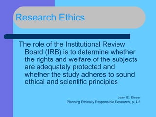 Research Ethics
The role of the Institutional Review
Board (IRB) is to determine whether
the rights and welfare of the subjects
are adequately protected and
whether the study adheres to sound
ethical and scientific principles
Joan E. Sieber
Planning Ethically Responsible Research, p. 4-5
 