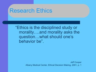 Research Ethics
“Ethics is the disciplined study or
morality….and morality asks the
question…what should one’s
behavior be”.
Jeff Cooper
Albany Medical Center, Ethical Decision Making, 2001, p. 1
 