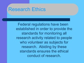Research Ethics
Federal regulations have been
established in order to provide the
standards for monitoring all
research activity related to people
who volunteer as subjects for
research. Abiding by these
standards ensures the ethical
conduct of research.
 