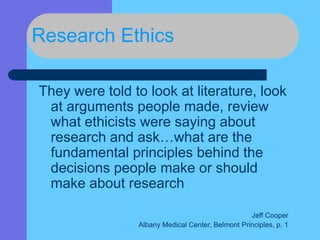 Research Ethics
They were told to look at literature, look
at arguments people made, review
what ethicists were saying about
research and ask…what are the
fundamental principles behind the
decisions people make or should
make about research
Jeff Cooper
Albany Medical Center, Belmont Principles, p. 1
 