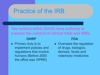 Practice of the IRB
OHRP
 Primary duty is to
implement policies and
regulations that involve
humans (Before 2000
the office was OPRR)
FDA
 Oversees the regulation
of drugs, biologics,
devices, foods and
veterinary medicines
Two entities within DHHS have authority to
oversee the conduct of clinical trials and IRBs
 