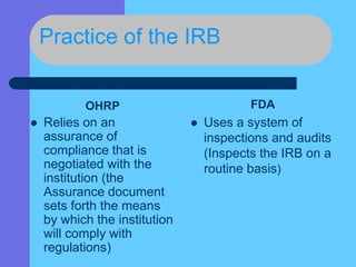 Practice of the IRB
OHRP
 Relies on an
assurance of
compliance that is
negotiated with the
institution (the
Assurance document
sets forth the means
by which the institution
will comply with
regulations)
FDA
 Uses a system of
inspections and audits
(Inspects the IRB on a
routine basis)
 