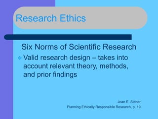 Research Ethics
Six Norms of Scientific Research
 Valid research design – takes into
account relevant theory, methods,
and prior findings
Joan E. Sieber
Planning Ethically Responsible Research, p. 19
 